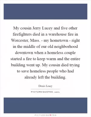 My cousin Jerry Lucey and five other firefighters died in a warehouse fire in Worcester, Mass. - my hometown - right in the middle of our old neighborhood downtown when a homeless couple started a fire to keep warm and the entire building went up. My cousin died trying to save homeless people who had already left the building Picture Quote #1