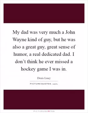 My dad was very much a John Wayne kind of guy, but he was also a great guy, great sense of humor, a real dedicated dad. I don’t think he ever missed a hockey game I was in Picture Quote #1