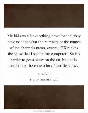 My kids watch everything downloaded; they have no idea what the numbers or the names of the channels mean, except, ‘FX makes the show that I see on my computer.’ So it’s harder to get a show on the air, but at the same time, there are a lot of terrific shows Picture Quote #1