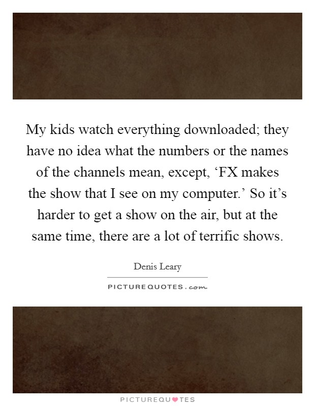 My kids watch everything downloaded; they have no idea what the numbers or the names of the channels mean, except, ‘FX makes the show that I see on my computer.' So it's harder to get a show on the air, but at the same time, there are a lot of terrific shows Picture Quote #1