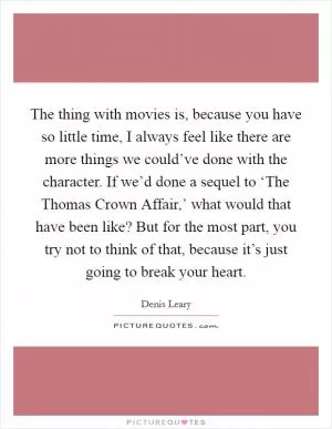 The thing with movies is, because you have so little time, I always feel like there are more things we could’ve done with the character. If we’d done a sequel to ‘The Thomas Crown Affair,’ what would that have been like? But for the most part, you try not to think of that, because it’s just going to break your heart Picture Quote #1