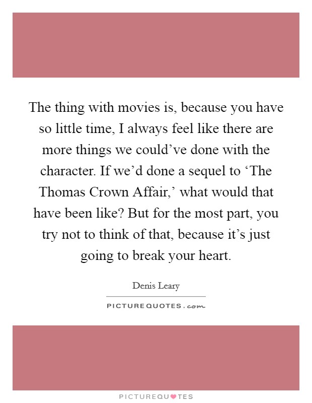 The thing with movies is, because you have so little time, I always feel like there are more things we could've done with the character. If we'd done a sequel to ‘The Thomas Crown Affair,' what would that have been like? But for the most part, you try not to think of that, because it's just going to break your heart Picture Quote #1