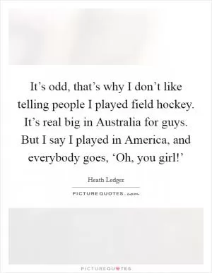 It’s odd, that’s why I don’t like telling people I played field hockey. It’s real big in Australia for guys. But I say I played in America, and everybody goes, ‘Oh, you girl!’ Picture Quote #1