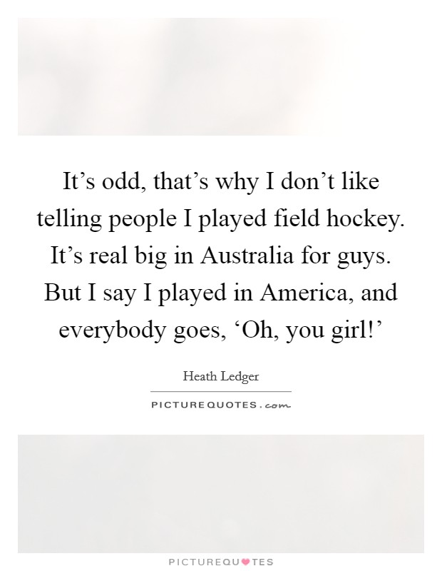 It's odd, that's why I don't like telling people I played field hockey. It's real big in Australia for guys. But I say I played in America, and everybody goes, ‘Oh, you girl!' Picture Quote #1