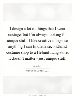I design a lot of things that I wear onstage, but I’m always looking for unique stuff. I like creative things, so anything I can find at a secondhand costume shop to a Helmut Lang store, it doesn’t matter - just unique stuff Picture Quote #1