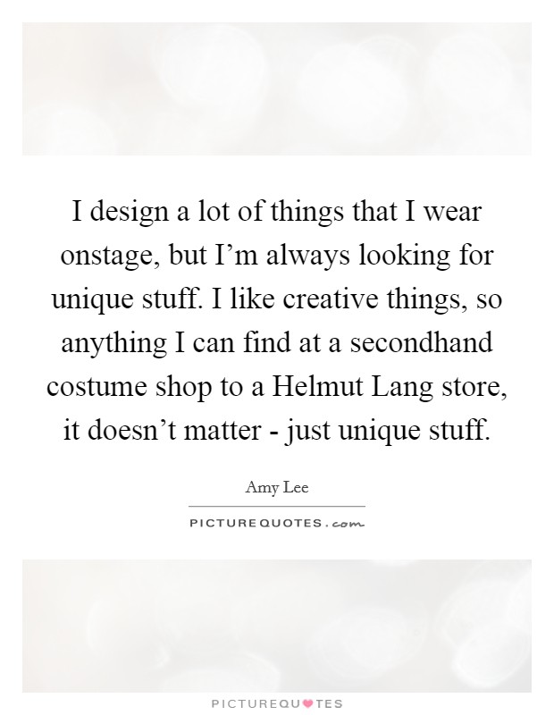 I design a lot of things that I wear onstage, but I'm always looking for unique stuff. I like creative things, so anything I can find at a secondhand costume shop to a Helmut Lang store, it doesn't matter - just unique stuff Picture Quote #1