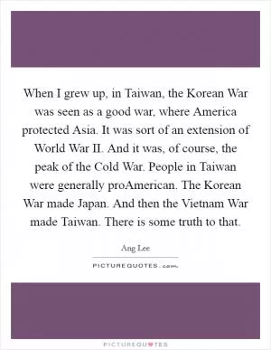 When I grew up, in Taiwan, the Korean War was seen as a good war, where America protected Asia. It was sort of an extension of World War II. And it was, of course, the peak of the Cold War. People in Taiwan were generally proAmerican. The Korean War made Japan. And then the Vietnam War made Taiwan. There is some truth to that Picture Quote #1