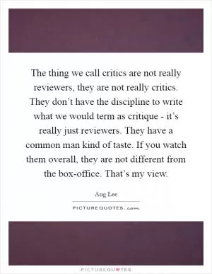 The thing we call critics are not really reviewers, they are not really critics. They don’t have the discipline to write what we would term as critique - it’s really just reviewers. They have a common man kind of taste. If you watch them overall, they are not different from the box-office. That’s my view Picture Quote #1