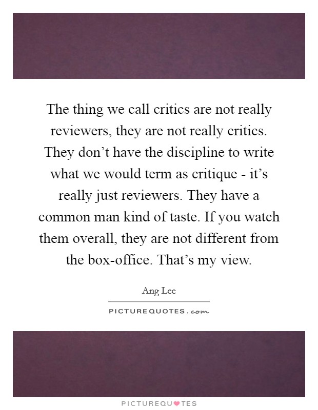 The thing we call critics are not really reviewers, they are not really critics. They don’t have the discipline to write what we would term as critique - it’s really just reviewers. They have a common man kind of taste. If you watch them overall, they are not different from the box-office. That’s my view Picture Quote #1