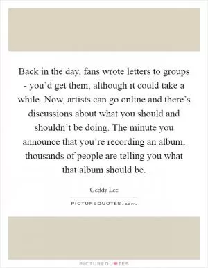 Back in the day, fans wrote letters to groups - you’d get them, although it could take a while. Now, artists can go online and there’s discussions about what you should and shouldn’t be doing. The minute you announce that you’re recording an album, thousands of people are telling you what that album should be Picture Quote #1