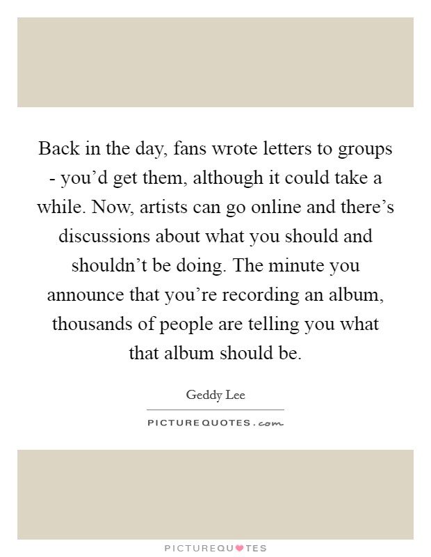 Back in the day, fans wrote letters to groups - you'd get them, although it could take a while. Now, artists can go online and there's discussions about what you should and shouldn't be doing. The minute you announce that you're recording an album, thousands of people are telling you what that album should be Picture Quote #1