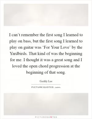 I can’t remember the first song I learned to play on bass, but the first song I learned to play on guitar was ‘For Your Love’ by the Yardbirds. That kind of was the beginning for me. I thought it was a great song and I loved the open chord progression at the beginning of that song Picture Quote #1