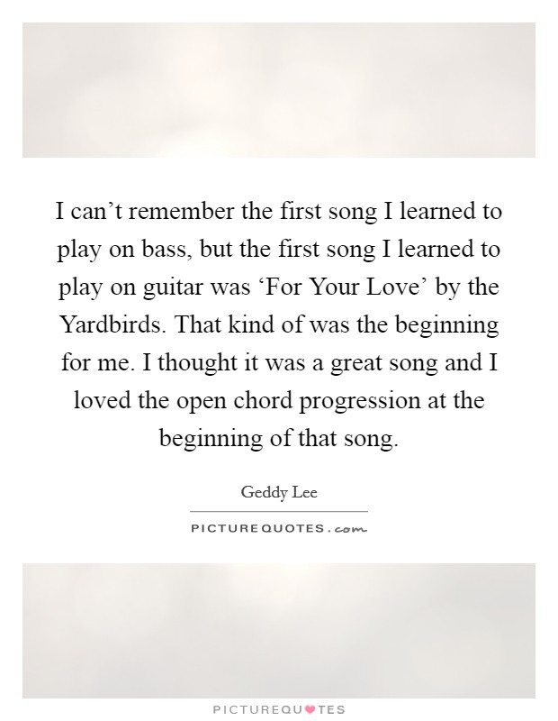 I can't remember the first song I learned to play on bass, but the first song I learned to play on guitar was ‘For Your Love' by the Yardbirds. That kind of was the beginning for me. I thought it was a great song and I loved the open chord progression at the beginning of that song Picture Quote #1