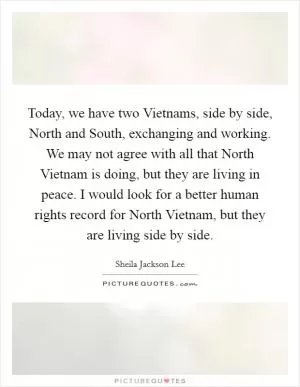 Today, we have two Vietnams, side by side, North and South, exchanging and working. We may not agree with all that North Vietnam is doing, but they are living in peace. I would look for a better human rights record for North Vietnam, but they are living side by side Picture Quote #1