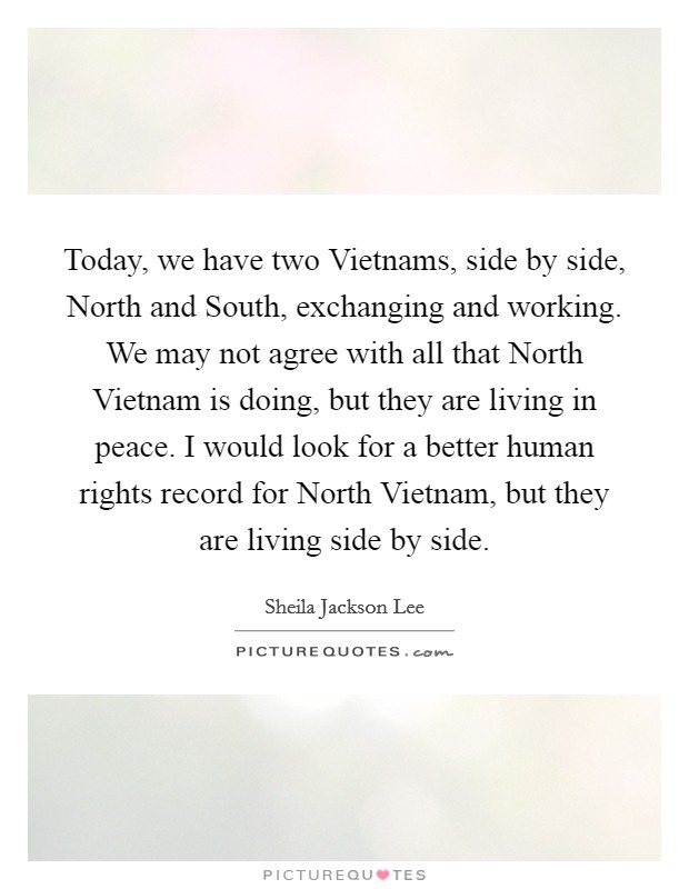 Today, we have two Vietnams, side by side, North and South, exchanging and working. We may not agree with all that North Vietnam is doing, but they are living in peace. I would look for a better human rights record for North Vietnam, but they are living side by side Picture Quote #1
