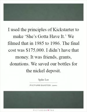 I used the principles of Kickstarter to make ‘She’s Gotta Have It.’ We filmed that in 1985 to 1986. The final cost was $175,000. I didn’t have that money. It was friends, grants, donations. We saved our bottles for the nickel deposit Picture Quote #1