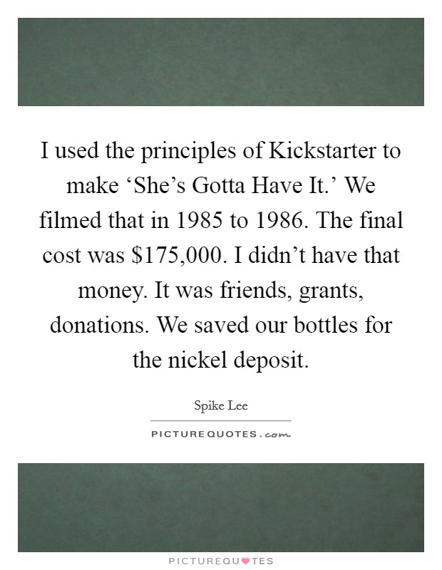 I used the principles of Kickstarter to make ‘She's Gotta Have It.' We filmed that in 1985 to 1986. The final cost was $175,000. I didn't have that money. It was friends, grants, donations. We saved our bottles for the nickel deposit Picture Quote #1