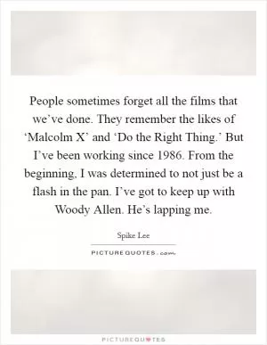 People sometimes forget all the films that we’ve done. They remember the likes of ‘Malcolm X’ and ‘Do the Right Thing.’ But I’ve been working since 1986. From the beginning, I was determined to not just be a flash in the pan. I’ve got to keep up with Woody Allen. He’s lapping me Picture Quote #1