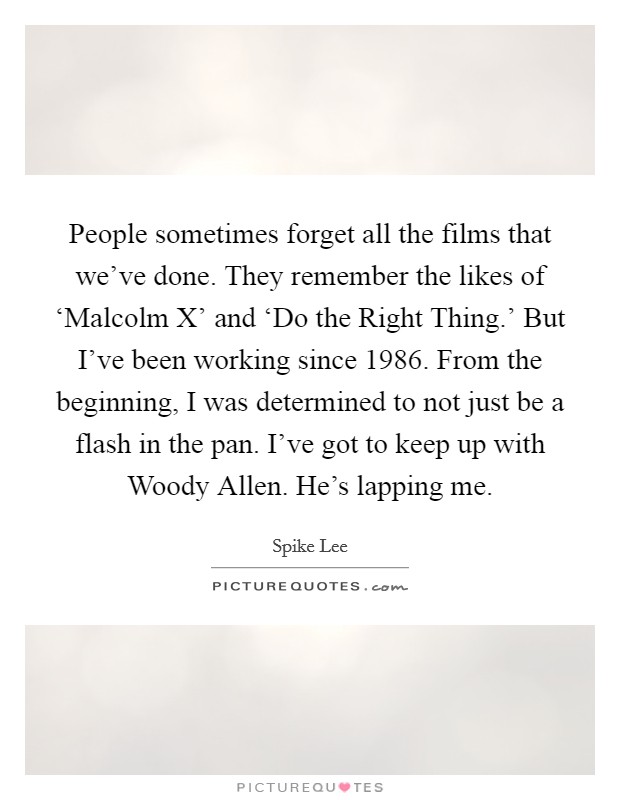 People sometimes forget all the films that we've done. They remember the likes of ‘Malcolm X' and ‘Do the Right Thing.' But I've been working since 1986. From the beginning, I was determined to not just be a flash in the pan. I've got to keep up with Woody Allen. He's lapping me Picture Quote #1