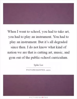 When I went to school, you had to take art, you had to play an instrument. You had to play an instrument. But it’s all degraded since then. I do not know what kind of nation we are that is cutting art, music, and gym out of the public-school curriculum Picture Quote #1