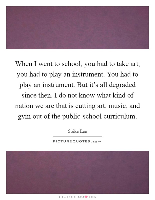When I went to school, you had to take art, you had to play an instrument. You had to play an instrument. But it's all degraded since then. I do not know what kind of nation we are that is cutting art, music, and gym out of the public-school curriculum Picture Quote #1