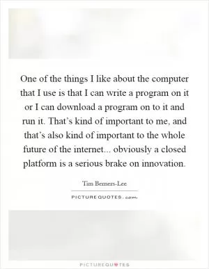 One of the things I like about the computer that I use is that I can write a program on it or I can download a program on to it and run it. That’s kind of important to me, and that’s also kind of important to the whole future of the internet... obviously a closed platform is a serious brake on innovation Picture Quote #1