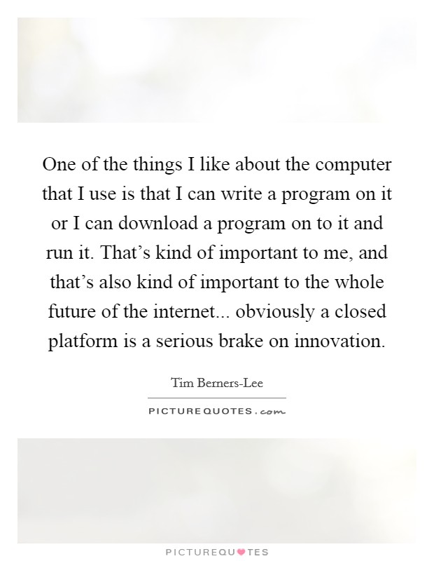 One of the things I like about the computer that I use is that I can write a program on it or I can download a program on to it and run it. That's kind of important to me, and that's also kind of important to the whole future of the internet... obviously a closed platform is a serious brake on innovation Picture Quote #1
