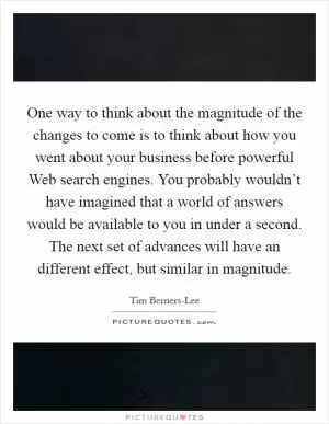 One way to think about the magnitude of the changes to come is to think about how you went about your business before powerful Web search engines. You probably wouldn’t have imagined that a world of answers would be available to you in under a second. The next set of advances will have an different effect, but similar in magnitude Picture Quote #1