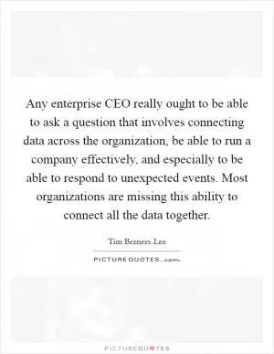 Any enterprise CEO really ought to be able to ask a question that involves connecting data across the organization, be able to run a company effectively, and especially to be able to respond to unexpected events. Most organizations are missing this ability to connect all the data together Picture Quote #1