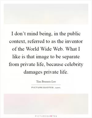 I don’t mind being, in the public context, referred to as the inventor of the World Wide Web. What I like is that image to be separate from private life, because celebrity damages private life Picture Quote #1