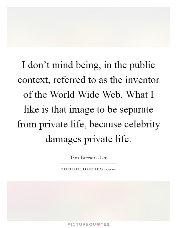 I don't mind being, in the public context, referred to as the inventor of the World Wide Web. What I like is that image to be separate from private life, because celebrity damages private life Picture Quote #1