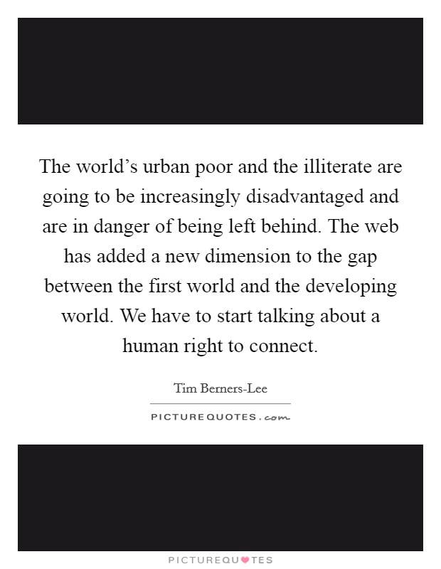 The world's urban poor and the illiterate are going to be increasingly disadvantaged and are in danger of being left behind. The web has added a new dimension to the gap between the first world and the developing world. We have to start talking about a human right to connect Picture Quote #1