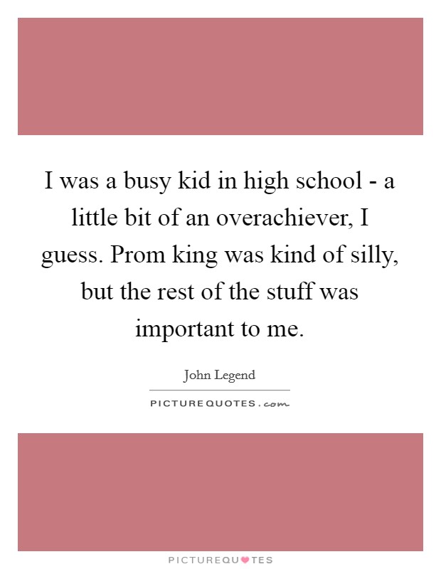 I was a busy kid in high school - a little bit of an overachiever, I guess. Prom king was kind of silly, but the rest of the stuff was important to me Picture Quote #1