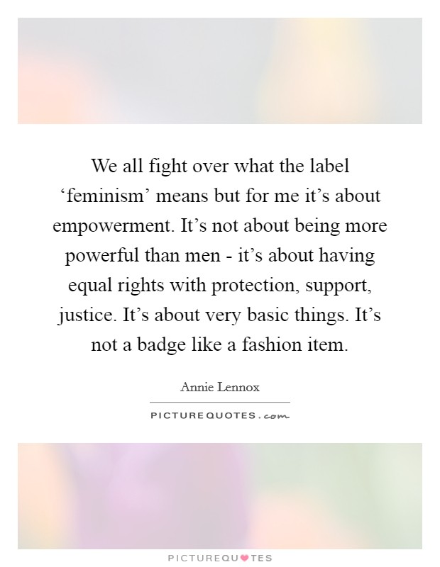 We all fight over what the label ‘feminism' means but for me it's about empowerment. It's not about being more powerful than men - it's about having equal rights with protection, support, justice. It's about very basic things. It's not a badge like a fashion item Picture Quote #1