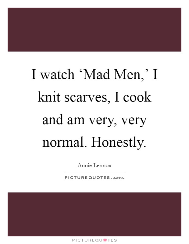 I watch ‘Mad Men,' I knit scarves, I cook and am very, very normal. Honestly Picture Quote #1