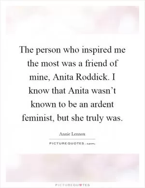 The person who inspired me the most was a friend of mine, Anita Roddick. I know that Anita wasn’t known to be an ardent feminist, but she truly was Picture Quote #1