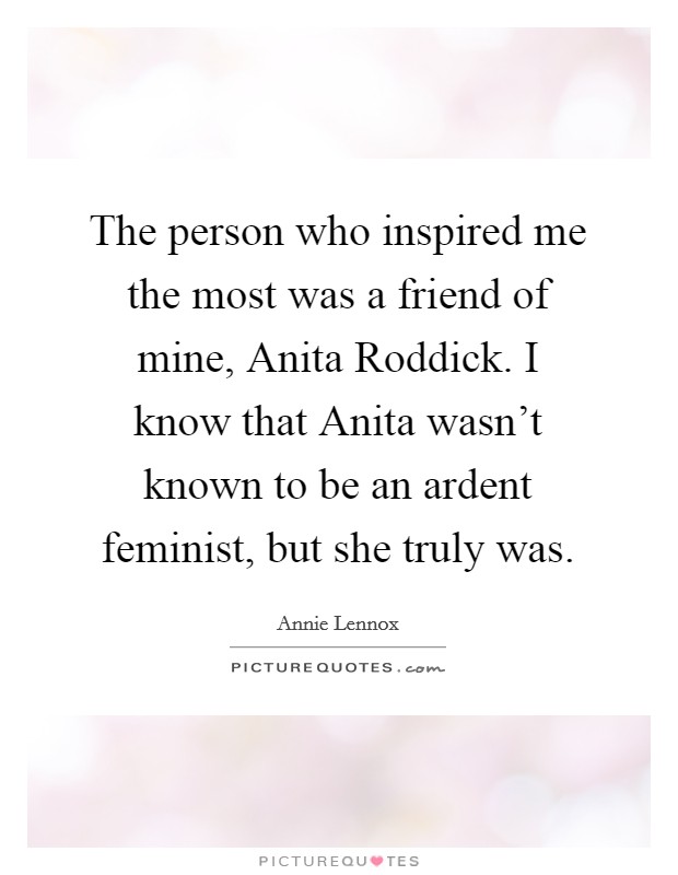 The person who inspired me the most was a friend of mine, Anita Roddick. I know that Anita wasn't known to be an ardent feminist, but she truly was Picture Quote #1