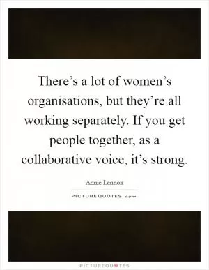 There’s a lot of women’s organisations, but they’re all working separately. If you get people together, as a collaborative voice, it’s strong Picture Quote #1