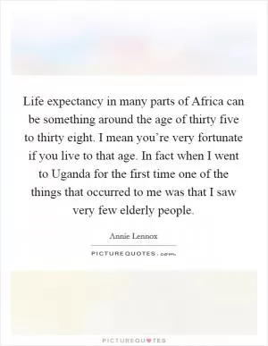 Life expectancy in many parts of Africa can be something around the age of thirty five to thirty eight. I mean you’re very fortunate if you live to that age. In fact when I went to Uganda for the first time one of the things that occurred to me was that I saw very few elderly people Picture Quote #1