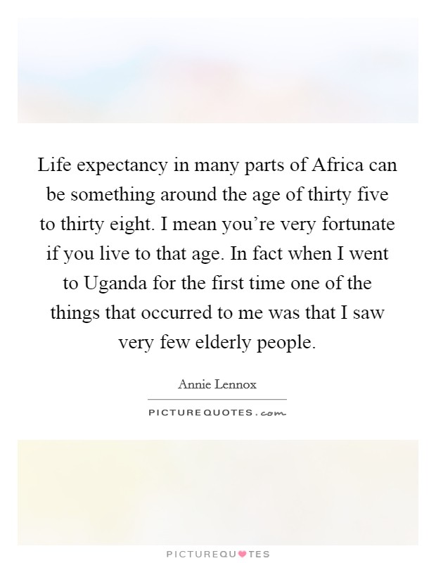 Life expectancy in many parts of Africa can be something around the age of thirty five to thirty eight. I mean you're very fortunate if you live to that age. In fact when I went to Uganda for the first time one of the things that occurred to me was that I saw very few elderly people Picture Quote #1