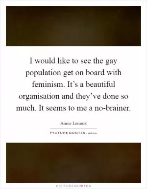 I would like to see the gay population get on board with feminism. It’s a beautiful organisation and they’ve done so much. It seems to me a no-brainer Picture Quote #1