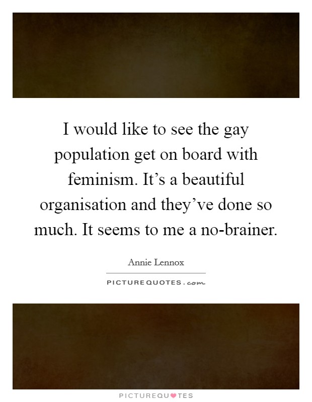 I would like to see the gay population get on board with feminism. It's a beautiful organisation and they've done so much. It seems to me a no-brainer Picture Quote #1