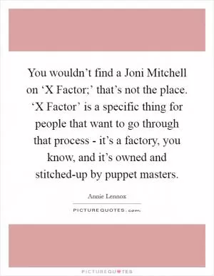 You wouldn’t find a Joni Mitchell on ‘X Factor;’ that’s not the place. ‘X Factor’ is a specific thing for people that want to go through that process - it’s a factory, you know, and it’s owned and stitched-up by puppet masters Picture Quote #1