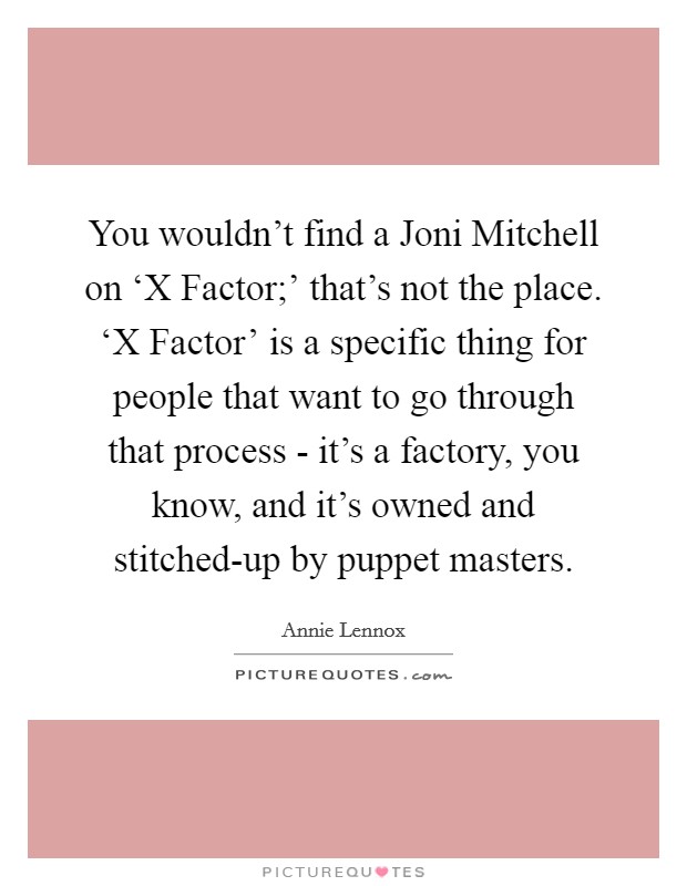 You wouldn't find a Joni Mitchell on ‘X Factor;' that's not the place. ‘X Factor' is a specific thing for people that want to go through that process - it's a factory, you know, and it's owned and stitched-up by puppet masters Picture Quote #1