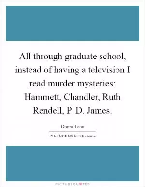 All through graduate school, instead of having a television I read murder mysteries: Hammett, Chandler, Ruth Rendell, P. D. James Picture Quote #1