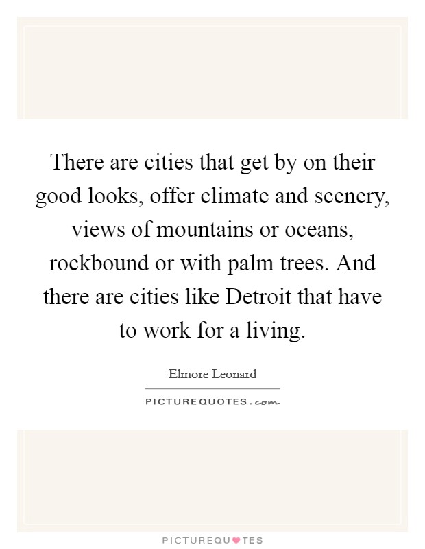 There are cities that get by on their good looks, offer climate and scenery, views of mountains or oceans, rockbound or with palm trees. And there are cities like Detroit that have to work for a living Picture Quote #1