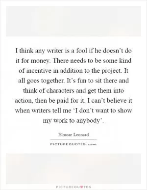 I think any writer is a fool if he doesn’t do it for money. There needs to be some kind of incentive in addition to the project. It all goes together. It’s fun to sit there and think of characters and get them into action, then be paid for it. I can’t believe it when writers tell me ‘I don’t want to show my work to anybody’ Picture Quote #1