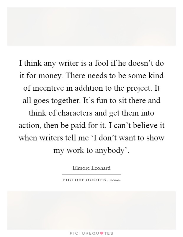 I think any writer is a fool if he doesn't do it for money. There needs to be some kind of incentive in addition to the project. It all goes together. It's fun to sit there and think of characters and get them into action, then be paid for it. I can't believe it when writers tell me ‘I don't want to show my work to anybody' Picture Quote #1