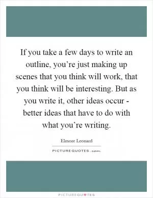 If you take a few days to write an outline, you’re just making up scenes that you think will work, that you think will be interesting. But as you write it, other ideas occur - better ideas that have to do with what you’re writing Picture Quote #1