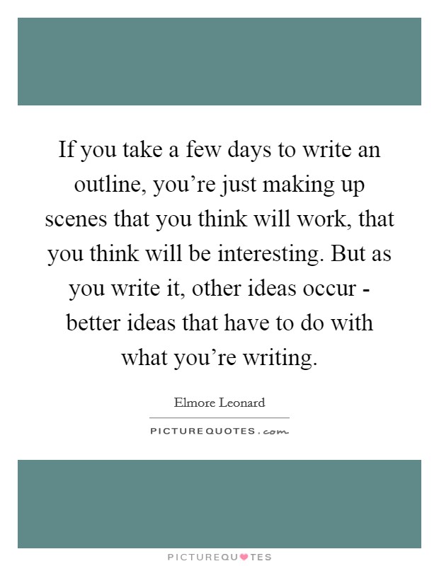 If you take a few days to write an outline, you're just making up scenes that you think will work, that you think will be interesting. But as you write it, other ideas occur - better ideas that have to do with what you're writing Picture Quote #1